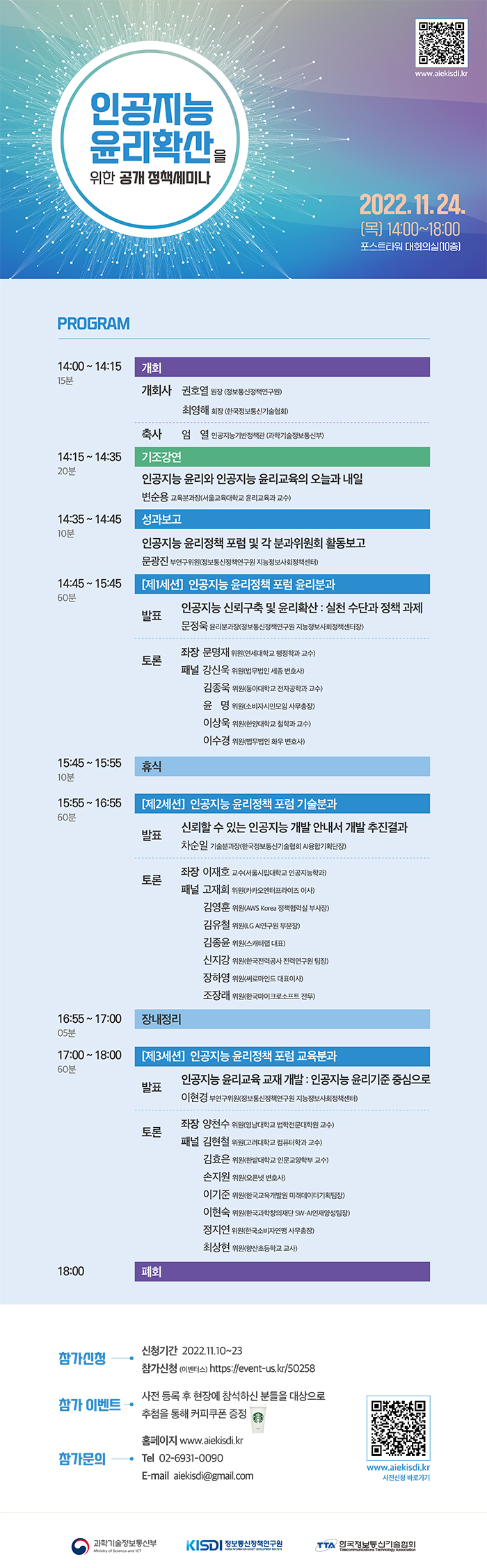 인공지능 윤리확산을 위한 공개 정책세미나 2022.11.24 (목) 14:00~18:00 포스트타워 대회의실(10층) PROGRAM 14:00~14:15(15분) 개회 개회사 권호열 원장(정보통신정책연구원) 최영해 회장(한국정보통신기술협회) 축사 엄열 인공지능기반정책관(과학기술정보통신부) 14:15~14:35(20분) 기조강연 인공지능 윤리와 인공지능 윤리교육의 오늘과 내일 변순용 교육분과장(서울교육대학교 윤리교육과 교수) 14:35~14:45(10분) 성과보고 인공지능 윤리정책 포럼 및 각 분과위원회 활동보고 문광진 부연구위원(정보통신정책연구원 지능정보사회정책센터) 14:45~15:45(60분) [제1세션] 인공지능 윤리정책 포럼 윤리분과 발표 인공지능 신뢰구축 및 윤리확산 : 실천 수단과 정책 과제 문정욱 윤리분과장(정보통신정책연구원 지능정보사회정책센터장) 토론 좌장 문명재 위원(연세대학교 행정학과 교수) 패널 강신욱 위원(법무법인 세종 변호사) 김종욱 위원(동아대학교 전자공학과 교수) 윤명 위원(소비자시민모임 사무총장) 이상욱 위원(한양대학교 철학과 교수) 이수경 위원(법무법인 화우 변호사) 15:45~15:55(10분) 휴식 15:55~16:55(60분) [제2세션] 인공지능 윤리정책 포럼 기술분과 발표 신뢰할 수 있는 인공지능 개발 안내서 개발 추진결과 차순일 기술분과장(한국정보통신기술협회 AI융합기획단장) 토론 좌장 이재호 교수(서울시립대학교 인공지능학과) 패널 고재희 위원(카카오엔터프라이즈 이사) 김영훈 위원(AWS Korea 정책협력실 부사장) 김유철 위원(LG AI연구원 부문장) 김종윤 위원(스캐터랩 대표) 신지강 위원(한국전력공사 전력연구원 팀장) 장하영 위원(써로마인드 대표이사) 조장래 위원(한국마이크로소프트 전무) 16:55~17:00(05분) 장내정리 17:00~18:00(60분) [제3세션] 인공지능 윤리정책 포럼 교육분과 발표 인공지능 윤리교육 교재 개발 : 인공지능 윤리기준 중심으로 이현경 부연구위원(정보통신정책연구원 지능정보사회정책센터) 토론 좌장 양천수 위원(영남대학교 법학전문대학원 교수) 패널 김현철 위원(고려대학교 컴퓨터학과 교수) 김효은 위원(한밭대학교 인문교양학부 교수) 손지원 위원(오픈넷 변호사) 이기준 위원(한국교육개발원 미래데이터기획팀장) 이현숙 위원(한국과학창의재단 SW-AI인재양성팀장) 정지연 위원(한국소미바연맹 사무총장) 최상현 위원(향산초등학교 교사) 18:00 폐회 참가신청 신청기간 2022.11.10~23 참가신청(이벤터스) https://event-us.kr/50258 참가 이벤트 사전 등록 후 현장에 참석하신 분들을 대상으로 추첨을 통해 커피쿠폰 증정 참가문의 홈페이지 www.aiekisdi.kr Tel 02-6931-0090 E-mail aiekisdi@gmail.com 과학기술정보통신부 정보통신정책연구원 한국정보통신기술협회