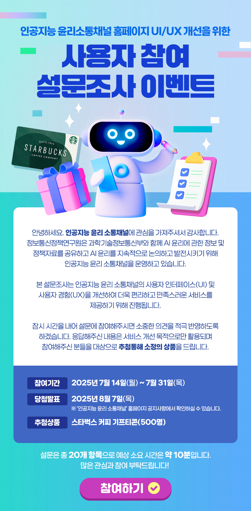 안녕하세요. 인공지능 윤리 소통채널에 관심을 가져주셔서 감사합니다.

정보통신정책연구원은 과학기술정보통신부와 함께 AI 윤리에 관한 정보 및 정책자료를 공유하고 AI 윤리를 지속적으로 논의하고 발전시키기 위해 인공지능 윤리 소통채널을 운영하고 있습니다.

본 설문조사는 인공지능 윤리 소통채널의 사용자 인터페이스(UI) 및 사용자 경험(UX)을 개선하여 더욱 편리하고 만족스러운 서비스를 제공하기 위해 진행됩니다.

잠시 시간을 내어 설문에 참여해주시면 소중한 의견을 적극 반영하도록 하겠습니다. 응답해주신 내용은 서비스 개선 목적으로만 활용되며 참여해주신 분들을 대상으로 추첨통해 소정의 상품을 드립니다.

- 참여기간 : 2025년 7월 14일(월) ~ 7월 31일(목)
- 당첨발표 : 2025년 8월 7일(목)
  ※ '인공지능 윤리 소통채널' 홈페이지 공지사항에서 확인하실 수 있습니다.
- 추첨상품 : 스타벅스 커피 기프티콘(500명)

설문은 총 20개 항목으로 예상 소요 시간은 약 10분입니다.

많은 관심과 참여 부탁드립니다! 