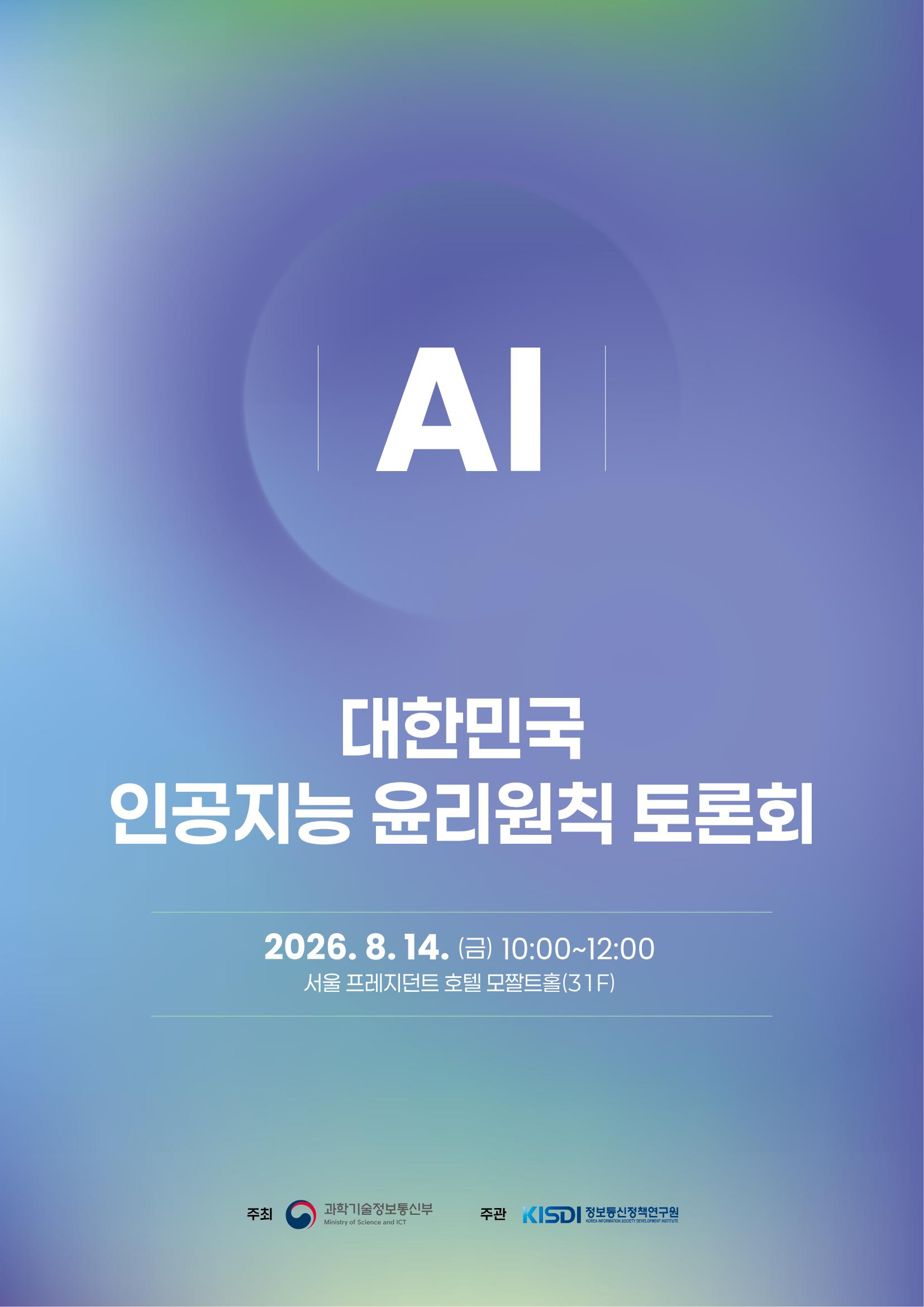 AI 대한민국 인공지능 윤리원칙 토론회 2026.8.14.(금) 10:00~12:00 서울 프레지던트 호텔 모짤트홀(31F) 주최 과학기술정보통신부 주관 정보통신정책연구원